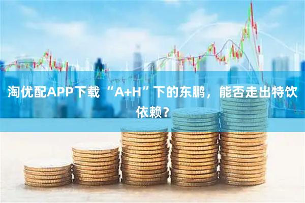 淘优配APP下载 “A+H”下的东鹏，能否走出特饮依赖？