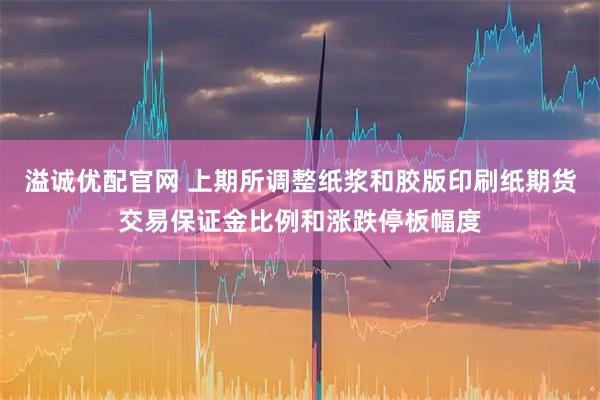 溢诚优配官网 上期所调整纸浆和胶版印刷纸期货交易保证金比例和涨跌停板幅度