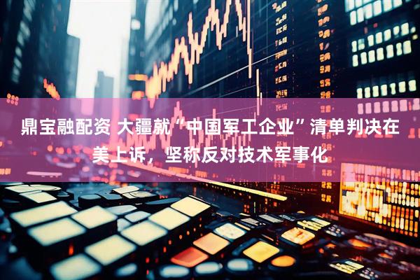鼎宝融配资 大疆就“中国军工企业”清单判决在美上诉，坚称反对技术军事化