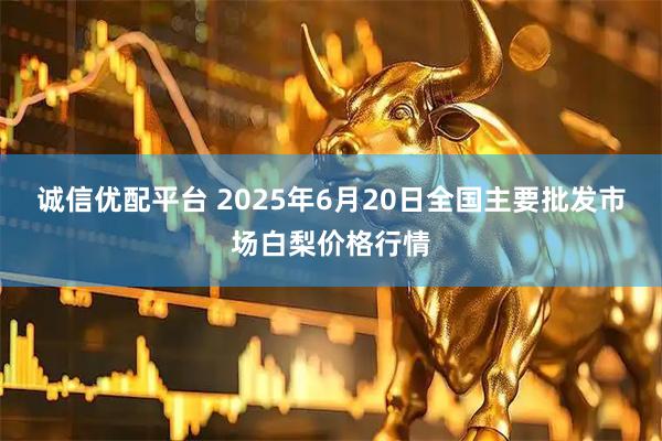 诚信优配平台 2025年6月20日全国主要批发市场白梨价格行情
