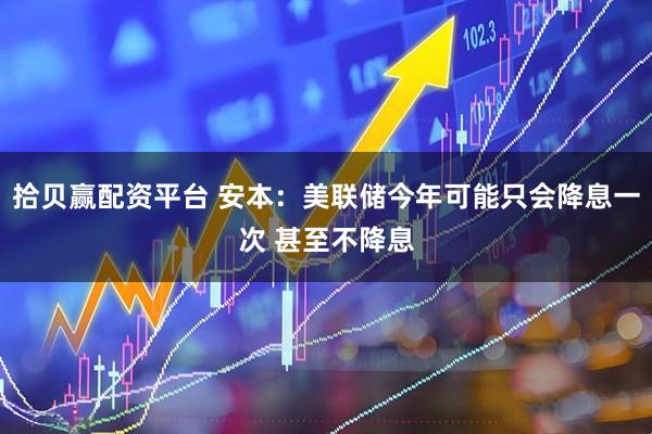 拾贝赢配资平台 安本：美联储今年可能只会降息一次 甚至不降息