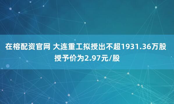 在榕配资官网 大连重工拟授出不超1931.36万股 授予价为2.97元/股