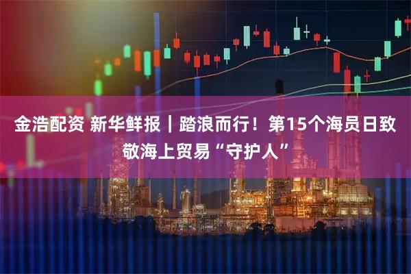 金浩配资 新华鲜报｜踏浪而行！第15个海员日致敬海上贸易“守护人”