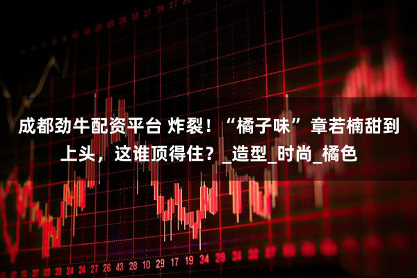 成都劲牛配资平台 炸裂！“橘子味” 章若楠甜到上头，这谁顶得住？_造型_时尚_橘色