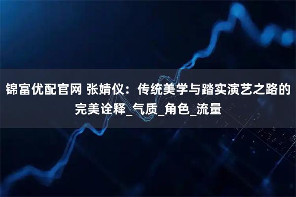 锦富优配官网 张婧仪：传统美学与踏实演艺之路的完美诠释_气质_角色_流量
