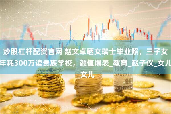 炒股杠杆配资官网 赵文卓晒女瑞士毕业照，三子女年耗300万读贵族学校，颜值爆表_教育_赵子仪_女儿