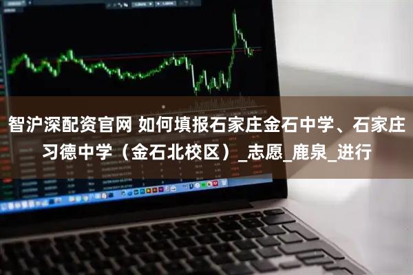 智沪深配资官网 如何填报石家庄金石中学、石家庄习德中学（金石北校区）_志愿_鹿泉_进行