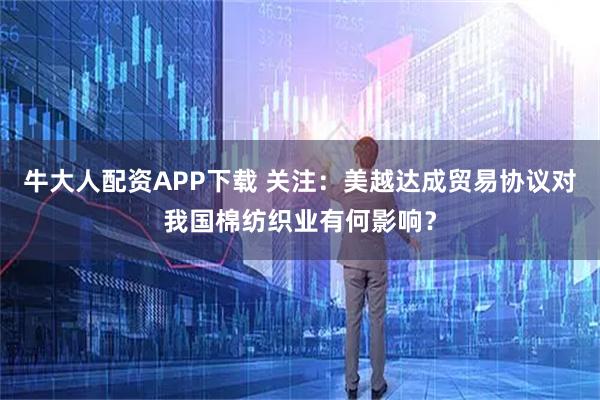 牛大人配资APP下载 关注：美越达成贸易协议对我国棉纺织业有何影响？