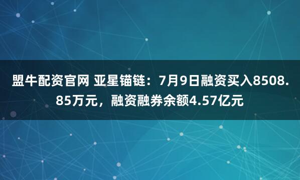 盟牛配资官网 亚星锚链：7月9日融资买入8508.85万元，融资融券余额4.57亿元