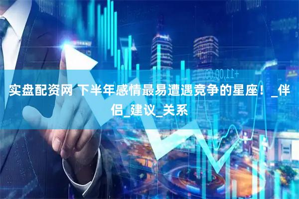 实盘配资网 下半年感情最易遭遇竞争的星座！_伴侣_建议_关系