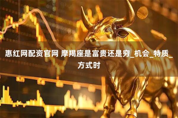 惠红网配资官网 摩羯座是富贵还是穷_机会_特质_方式时
