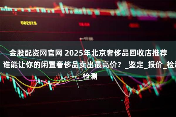 金股配资网官网 2025年北京奢侈品回收店推荐：谁能让你的闲置奢侈品卖出最高价？_鉴定_报价_检测