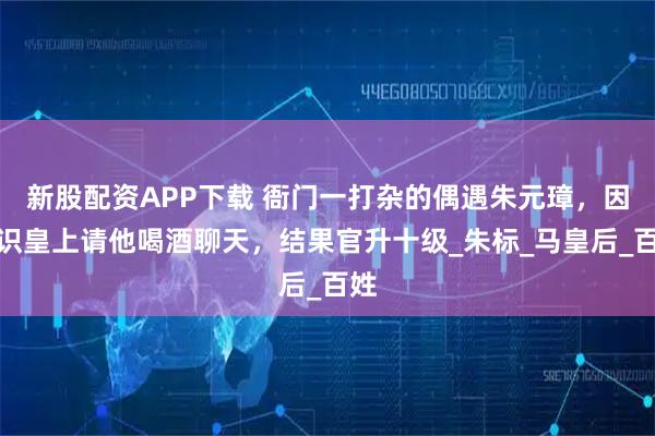 新股配资APP下载 衙门一打杂的偶遇朱元璋，因不识皇上请他喝酒聊天，结果官升十级_朱标_马皇后_百姓