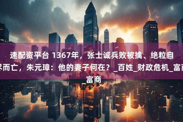 速配资平台 1367年，张士诚兵败被擒、绝粒自尽而亡，朱元璋：他的妻子何在？_百姓_财政危机_富商