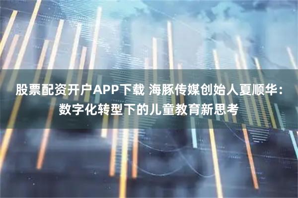 股票配资开户APP下载 海豚传媒创始人夏顺华：数字化转型下的儿童教育新思考