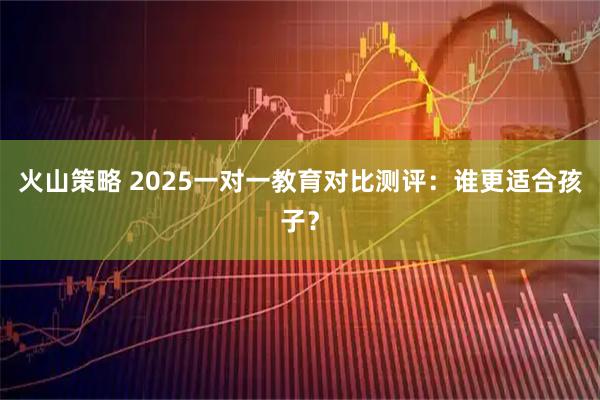 火山策略 2025一对一教育对比测评：谁更适合孩子？
