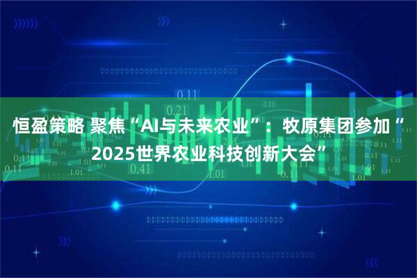 恒盈策略 聚焦“AI与未来农业”：牧原集团参加“2025世界农业科技创新大会”