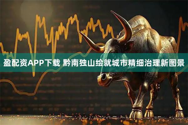 盈配资APP下载 黔南独山绘就城市精细治理新图景