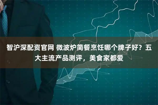 智沪深配资官网 微波炉简餐烹饪哪个牌子好？五大主流产品测评，美食家都爱