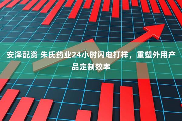 安泽配资 朱氏药业24小时闪电打样，重塑外用产品定制效率