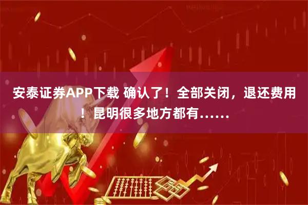 安泰证券APP下载 确认了！全部关闭，退还费用！昆明很多地方都有……