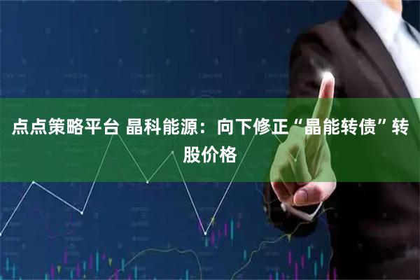 点点策略平台 晶科能源：向下修正“晶能转债”转股价格