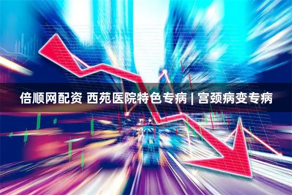倍顺网配资 西苑医院特色专病 | 宫颈病变专病