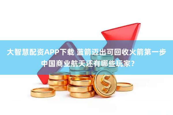 大智慧配资APP下载 蓝箭迈出可回收火箭第一步 中国商业航天还有哪些玩家？