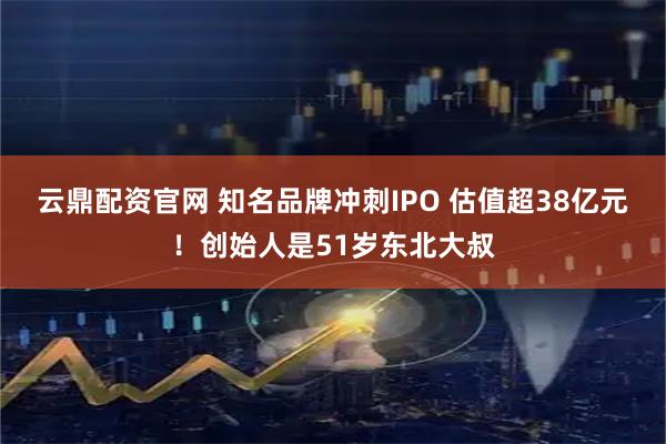云鼎配资官网 知名品牌冲刺IPO 估值超38亿元！创始人是51岁东北大叔
