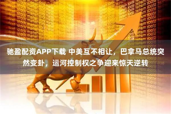驰盈配资APP下载 中美互不相让，巴拿马总统突然变卦，运河控制权之争迎来惊天逆转