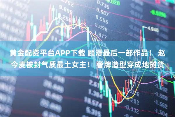 黄金配资平台APP下载 顾漫最后一部作品！ 赵今麦被封气质最土女主！ 奢牌造型穿成地摊货