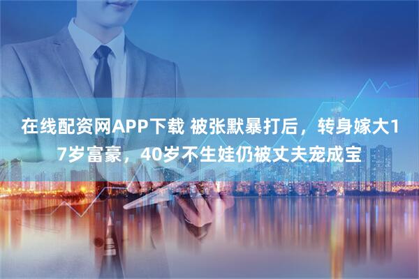 在线配资网APP下载 被张默暴打后，转身嫁大17岁富豪，40岁不生娃仍被丈夫宠成宝