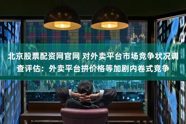 北京股票配资网官网 对外卖平台市场竞争状况调查评估：外卖平台拼价格等加剧内卷式竞争