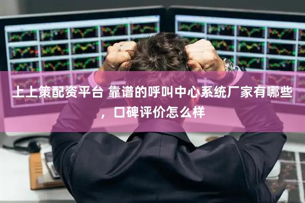 上上策配资平台 靠谱的呼叫中心系统厂家有哪些，口碑评价怎么样