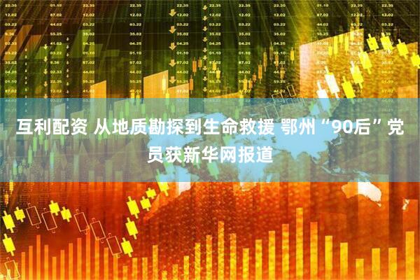 互利配资 从地质勘探到生命救援 鄂州“90后”党员获新华网报道