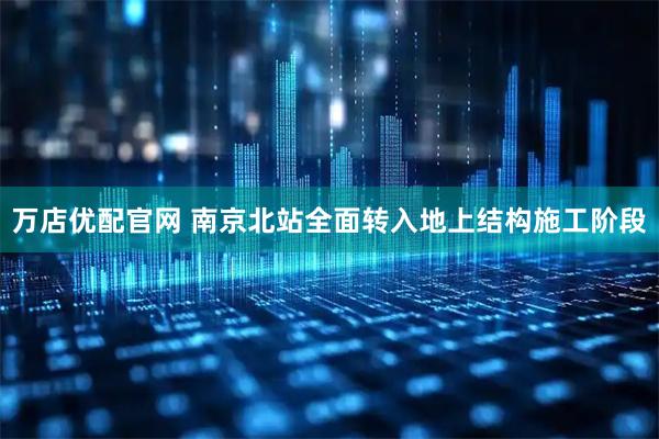 万店优配官网 南京北站全面转入地上结构施工阶段