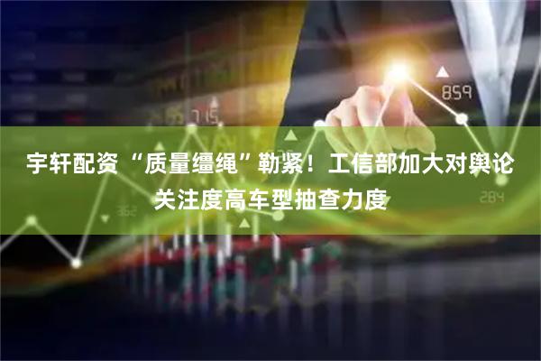 宇轩配资 “质量缰绳”勒紧！工信部加大对舆论关注度高车型抽查力度