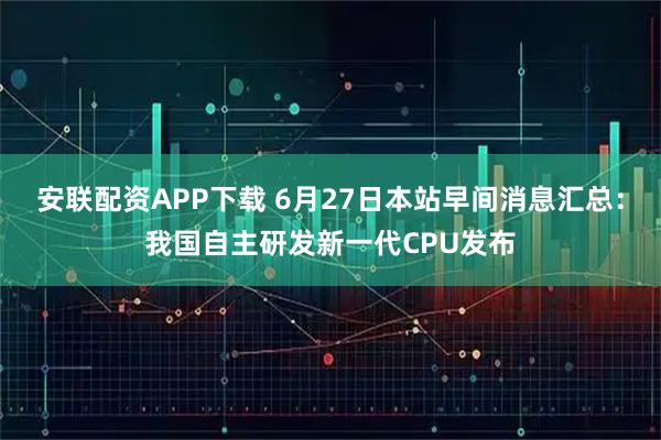 安联配资APP下载 6月27日本站早间消息汇总：我国自主研发新一代CPU发布