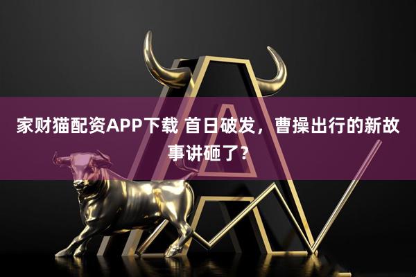 家财猫配资APP下载 首日破发，曹操出行的新故事讲砸了？