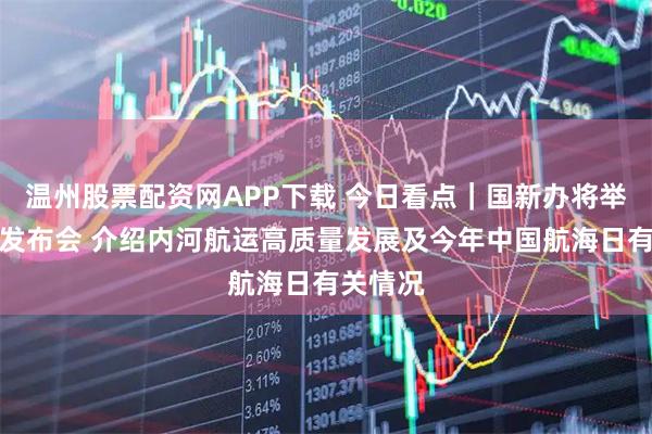 温州股票配资网APP下载 今日看点｜国新办将举行新闻发布会 介绍内河航运高质量发展及今年中国航海日有关情况