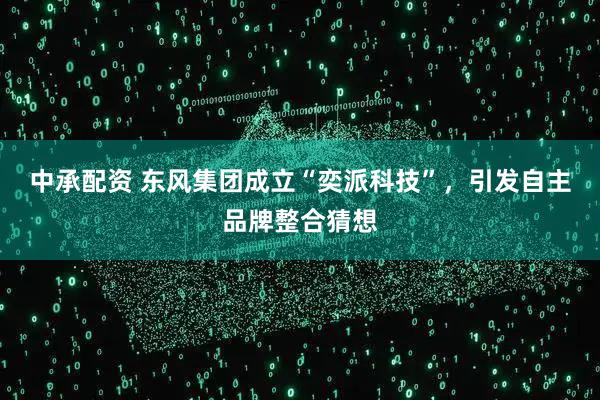 中承配资 东风集团成立“奕派科技”，引发自主品牌整合猜想