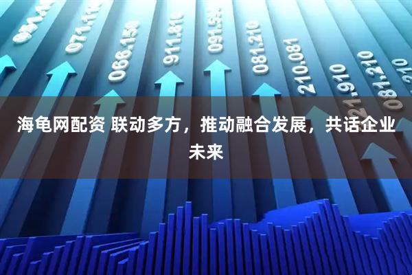 海龟网配资 联动多方，推动融合发展，共话企业未来