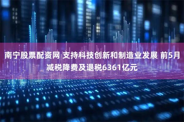南宁股票配资网 支持科技创新和制造业发展 前5月减税降费及退税6361亿元