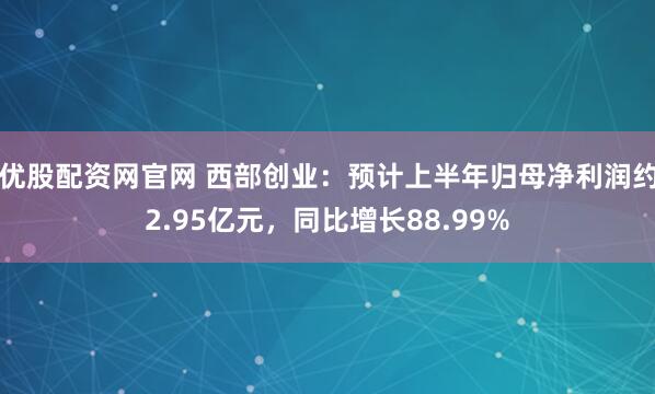 优股配资网官网 西部创业：预计上半年归母净利润约2.95亿元，同比增长88.99%