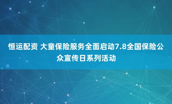 恒运配资 大童保险服务全面启动7.8全国保险公众宣传日系列活动