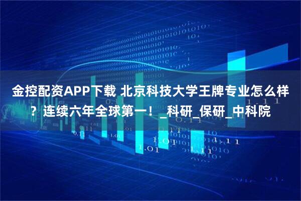 金控配资APP下载 北京科技大学王牌专业怎么样？连续六年全球第一！_科研_保研_中科院