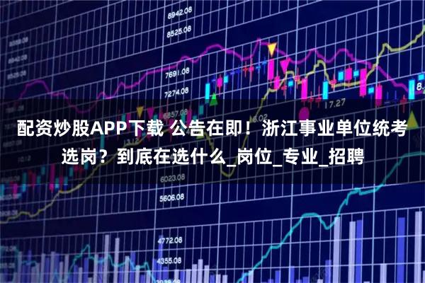 配资炒股APP下载 公告在即！浙江事业单位统考选岗？到底在选什么_岗位_专业_招聘