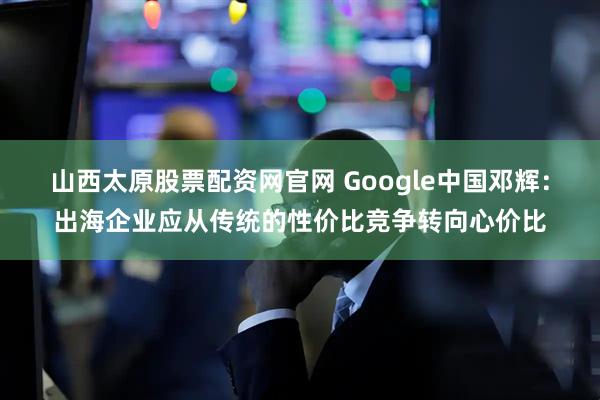 山西太原股票配资网官网 Google中国邓辉：出海企业应从传统的性价比竞争转向心价比