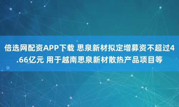 倍选网配资APP下载 思泉新材拟定增募资不超过4.66亿元 用于越南思泉新材散热产品项目等