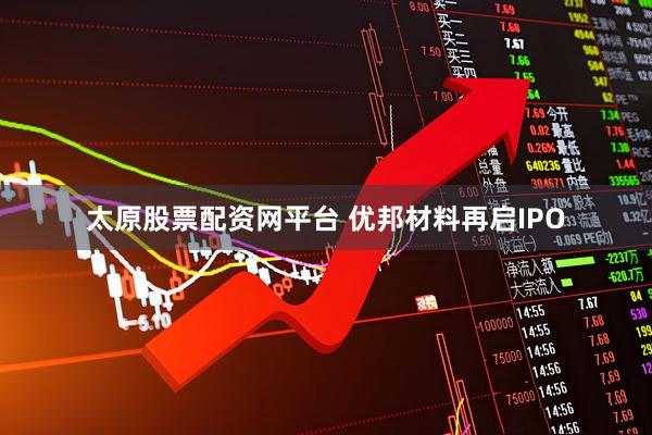 太原股票配资网平台 优邦材料再启IPO